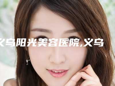 义乌阳光美容医院,义乌淳愫医疗美容诊所实力PK口碑擅长点这里