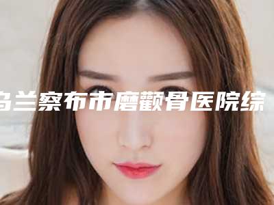 乌兰察布市磨颧骨医院综合实力前十位口碑排行榜名单惊喜上线(乌兰察布市磨颧骨整形医院)