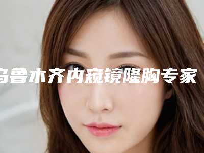 乌鲁木齐内窥镜隆胸专家排行榜5大院所推荐（2025）