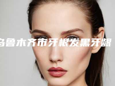 乌鲁木齐市牙根发黑牙龈萎缩医院上榜名单前十位全新热门汇总(乌鲁木齐市牙根发黑牙龈萎缩口腔医院实力非同凡响)