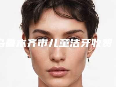 乌鲁木齐市儿童洁牙收费明细2025报价-乌鲁木奇福宏林口腔门诊价格表官方一览