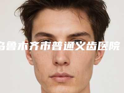 乌鲁木齐市普通义齿医院在榜名单十强详解（乌鲁木齐市普通义齿口腔医院实力不可小看）
