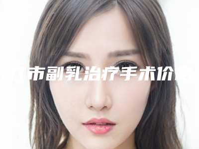 九江市副乳治疗手术价格在线一览-九江市副乳治疗手术北京收费标准如何