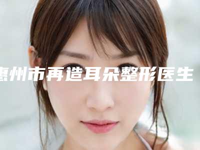 惠州市再造耳朵整形医生top8种草-邹洁主任医师医生人气热门推荐