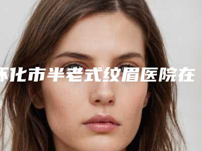 怀化市半老式纹眉医院在榜清单十强热搜预定(怀化市半老式纹眉整形医院)