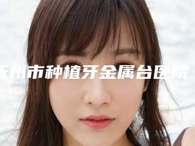 抚州市种植牙金属台医院排行榜top10强口碑医(抚州市种植牙金属台口腔医院可以放心选)