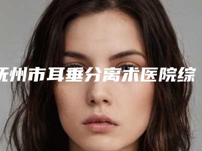 抚州市耳垂分离术医院综合实力前十位排行榜爆款预定-抚州市耳垂分离术整形医院