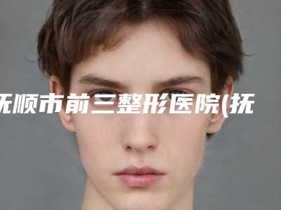抚顺市前三整形医院(抚顺市中心医院皮肤科口碑实力封神)