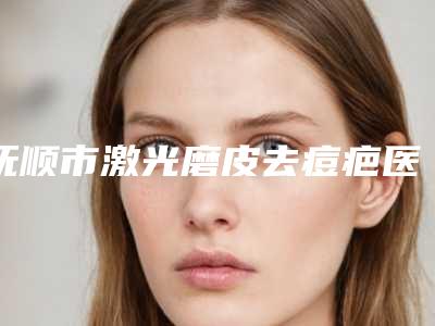 抚顺市激光磨皮去痘疤医院排名前十强权威曝光(抚顺市激光磨皮去痘疤整形医院)