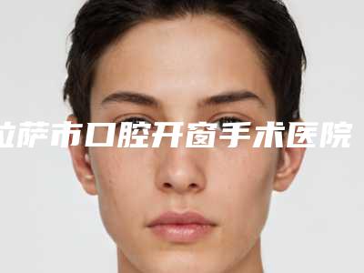 拉萨市口腔开窗手术医院上榜名单医美5强实力不俗(拉萨市口腔开窗手术口腔医院口碑没得挑)