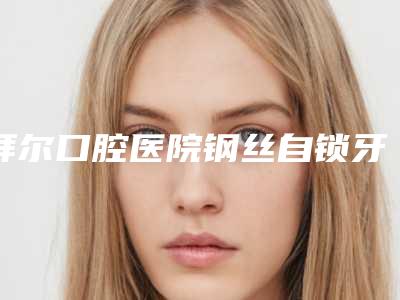 拜尔口腔医院钢丝自锁牙套过程是怎样的有没有副作用