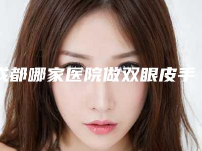 成都哪家医院做双眼皮手术比较好-在成都做双眼皮手术哪家好
