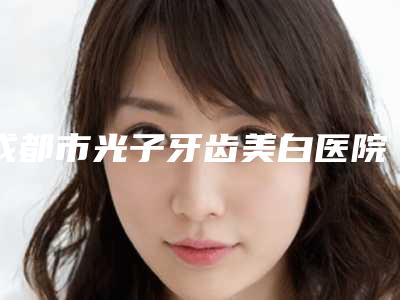 成都市光子牙齿美白医院排名榜八强更新(成都高新华府海博口腔诊所医美三强主要集中地)
