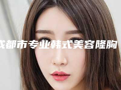 成都市专业韩式美容隆胸手术医院哪几家做得好(成都妇女儿童中心医院医疗美容科榜一无争议)