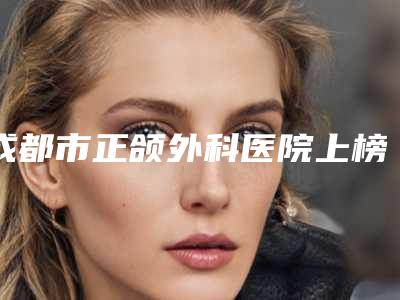 成都市正颌外科医院上榜清单前10强强榜高曝光(成都市正颌外科口腔医院领先榜一)