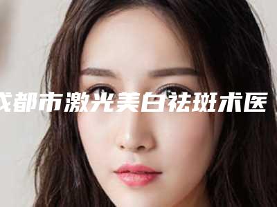 成都市激光美白祛斑术医院在榜名单十强实力机构筛选(成都市激光美白祛斑术整形医院)