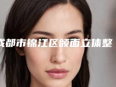 成都市锦江区颌面立体整形排名前三到前九医院全新公布
