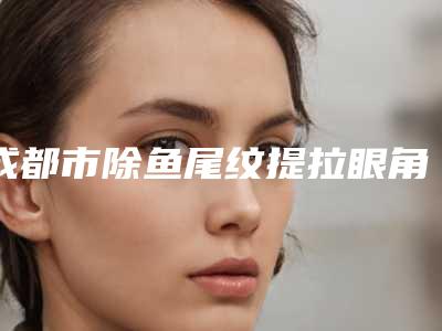 成都市除鱼尾纹提拉眼角医院上榜清单top10强网友良心推荐（伊莎贝拉医疗美容避坑不踩雷）