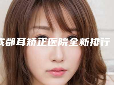 成都耳矫正医院全新排行前七名医院公布