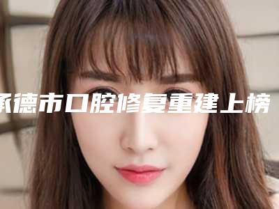 承德市口腔修复重建上榜名单前十佳详细榜单更新-承德市口腔修复重建口腔医生