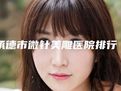 承德市微针美雕医院排行榜前五前三实力擅长揭秘-承德市微针美雕整形医院