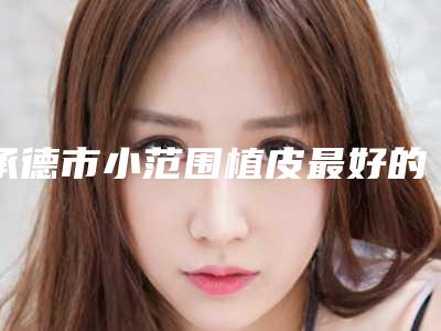 承德市小范围植皮最好的医院(承德星范医疗美容门诊部名次查询)