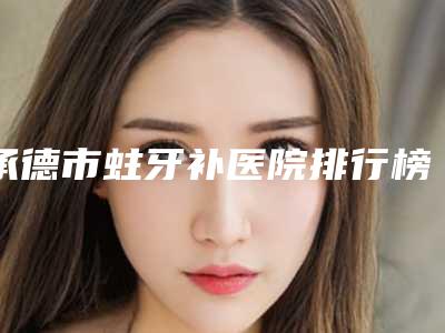 承德市蛀牙补医院排行榜大咖口碑擅长揭秘(承德市蛀牙补口腔医院榜单打卡不踩坑)