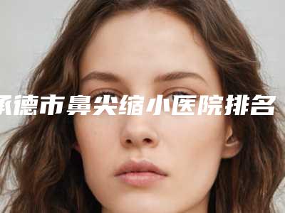 承德市鼻尖缩小医院排名前十2025上新(承德市鼻尖缩小整形医院)