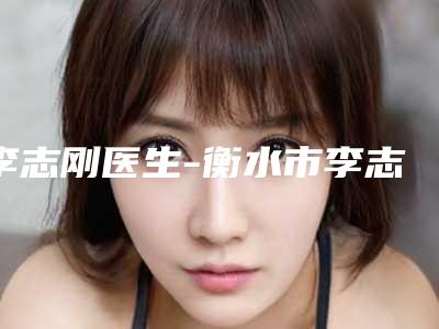 李志刚医生-衡水市李志刚整形专家美友强烈推荐