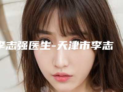 李志强医生-天津市李志强整形专家实力与口碑的首选