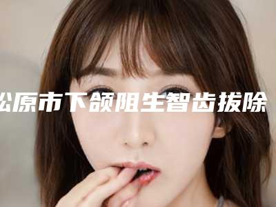 松原市下颌阻生智齿拔除（完全萌出）上榜清单前十名精品医生整理-松原市下颌阻生智齿拔除（完全萌出）口腔医生