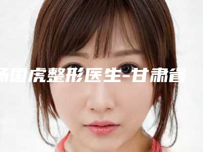 杨国虎整形医生-甘肃省人民医院杨国虎医师价格标准更新
