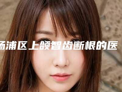 杨浦区上颌智齿断根的医生哪个安全(高建勇医生上榜理由重点介绍)