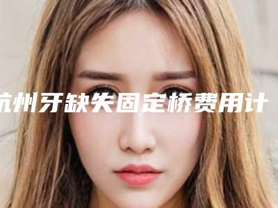 杭州牙缺失固定桥费用计算「杭州牙缺失固定桥的手术价格计算」