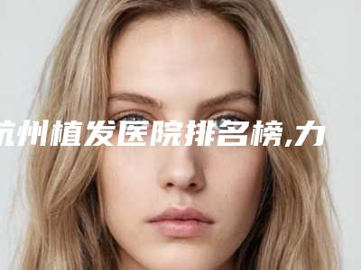 杭州植发医院排名榜,力荐榜单前五口碑医院