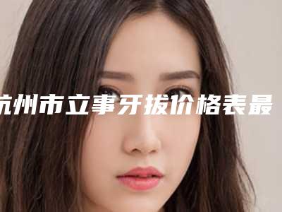 杭州市立事牙拔价格表最新发布医院资料曝光(立事牙拔均价为:3759元)