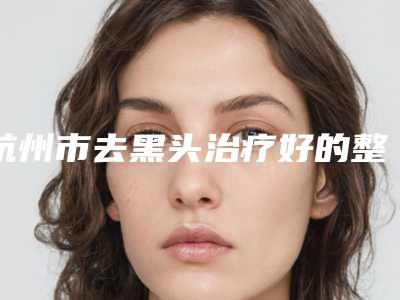 杭州市去黑头治疗好的整形医院(杭州博雅整形美容门诊部五强医美实力不小看)