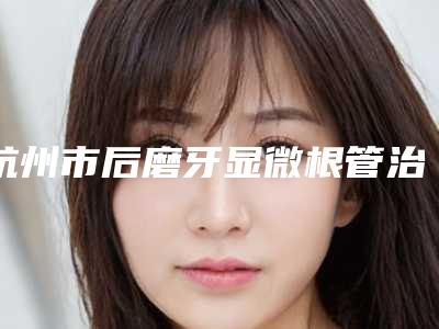 杭州市后磨牙显微根管治疗新价格表新版本出炉-杭州市后磨牙显微根管治疗价格