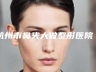 杭州市鼻头大做整形医院-杭州美吉拉医疗美容诊所稳居口碑前三