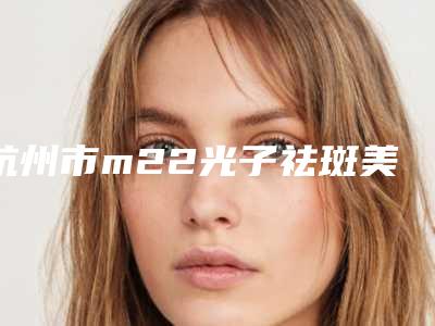 杭州市m22光子祛斑美容医院哪家技术牛-杭州艺星医疗美容医院（城西店）价格合理