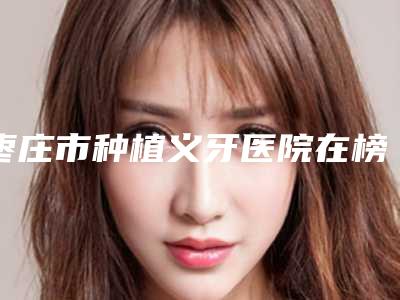 枣庄市种植义牙医院在榜名单你都知道哪些(枣庄市澳美口腔医疗有限公司文化路口腔诊所上榜理由透明)
