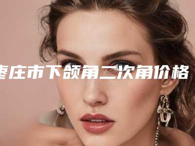 枣庄市下颌角二次角价格(费用)清单特惠(枣庄市下颌角二次角费用多少)