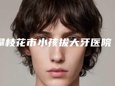 攀枝花市小孩拔大牙医院排行前十强都是哪些上榜（攀枝花市小孩拔大牙口腔医院分榜首竟被他拿下）