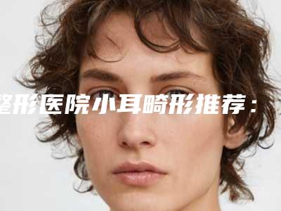 整形医院小耳畸形推荐：小耳畸形医院前30良心名单来啦