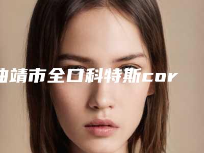 曲靖市全口科特斯cortex种植牙医生强的有哪位(马伟程医生三强争霸_看你选哪个)
