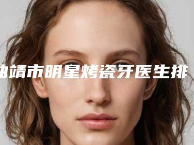 曲靖市明星烤瓷牙医生排名top10强技术点评-曲靖市杨紫嫣口腔医生