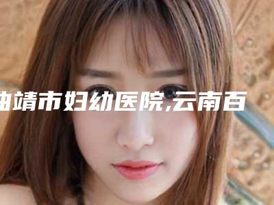 曲靖市妇幼医院,云南百妆惠医疗美容口碑_实力充分PK