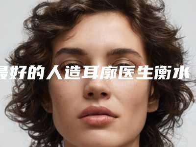 最好的人造耳廓医生衡水市(张双会医生名至实归位列第一)