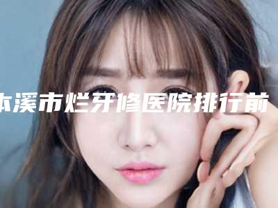 本溪市烂牙修医院排行前十佳效果揭秘（本溪市烂牙修口腔医院在业内领先同行）