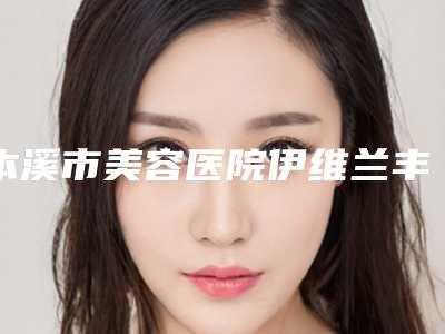 本溪市美容医院伊维兰丰唇-本溪孟庆鑫美容外科诊所私立医美有看头